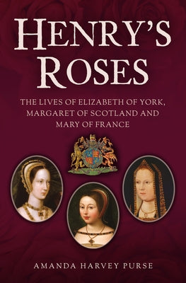 Henry's Roses: The Lives of Elizabeth of York, Margaret of Scotland and Mary of France by Harvey Purse, Amanda
