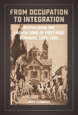 From Occupation to Integration: Recivilizing the French Zone of Post-Nazi Germany, 1945-1955 by Flanagan, Drew