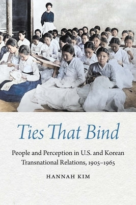 Ties That Bind: People and Perception in U.S. and Korean Transnational Relations, 1905-1965 by Kim, Hannah