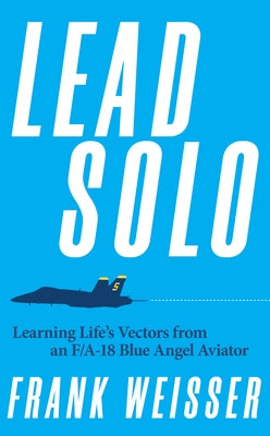 Lead Solo: Learning Life's Vectors from an F/A-18 Blue Angel Aviator by Weisser, Frank