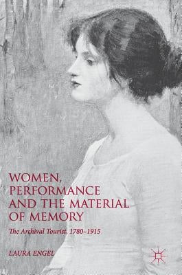 Women, Performance and the Material of Memory: The Archival Tourist, 1780-1915 by Engel, Laura