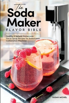 The Soda Maker Flavor Bible: Healthy and Natural Homemade Flavor Syrup Recipes for Sodastream Carbonation Machines by Michel, Susan