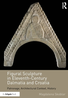 Figural Sculpture in Eleventh-Century Dalmatia and Croatia: Patronage, Architectural Context, History by Skoblar, Magdalena
