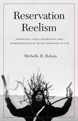 Reservation Reelism: Redfacing, Visual Sovereignty, and Representations of Native Americans in Film by Raheja, Michelle H.