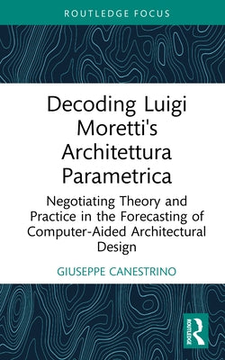 Decoding Luigi Moretti's Architettura Parametrica: Negotiating Theory and Practice in the Forecasting of Computer-Aided Architectural Design by Canestrino, Giuseppe
