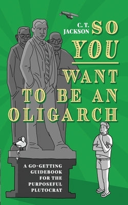 So You Want To Be An Oligarch: A Go-Getting Guidebook For The Purposeful Plutocrat by Jackson, C. T.