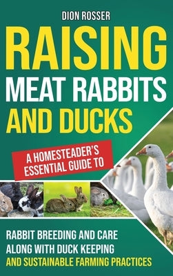 Raising Meat Rabbits and Ducks: A Homesteader's Essential Guide to Rabbit Breeding and Care Along With Duck Keeping and Sustainable Farming Practices by Rosser, Dion