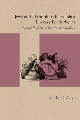 Jews and Ukrainians in Russia's Literary Borderlands: From the Shtetl Fair to the Petersburg Bookshop by Glaser, Amelia M.