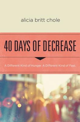 40 Days of Decrease: A Different Kind of Hunger. a Different Kind of Fast. by Chole, Alicia Britt