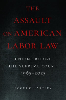 The Assault on American Labor Law: Unions Before the Supreme Court, 1965-2025 by Hartley, Roger C.