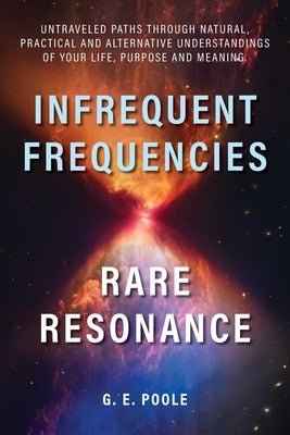 Infrequent Frequencies, Rare Resonance: Untravelled Paths Through Natural, Practical and Alternative Understandings of Your Life, Purpose and Meaning by Poole, G. E.