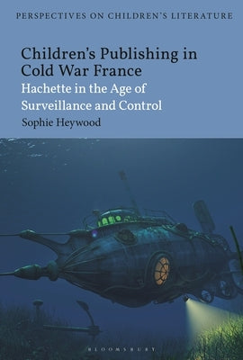 Children's Publishing in Cold War France: Hachette in the Age of Surveillance and Control by Heywood, Sophie