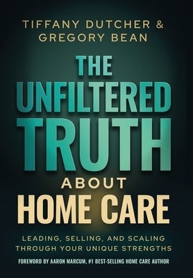 The Unfiltered Truth About Home Care: Leading, Selling, and Scaling Through Your Unique Strengths by Dutcher, Tiffany