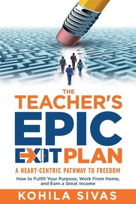 The Teacher's Epic Exit Plan: How to Fulfill Your Purpose, Work From Home, and Earn a Great Income -- A Heart-Centric Pathway to Freedom by Sivas, Kohila