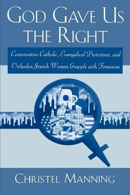 God Gave Us the Right: Conservative Catholic, Evangelical Protestant, and Orthodox Jewish Women Grapple with Feminism by Manning, Christel