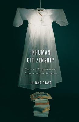 Inhuman Citizenship: Traumatic Enjoyment and Asian American Literature by Chang, Juliana