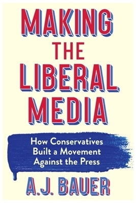 Making the Liberal Media: How Conservatives Built a Movement Against the Press by Bauer, A. J.