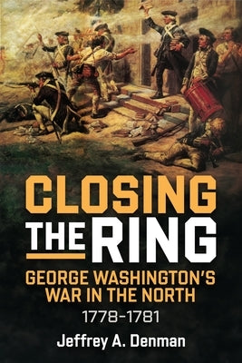 Closing the Ring: George Washington's War in the North, 1778-1781 by Denman, Jeffrey A.