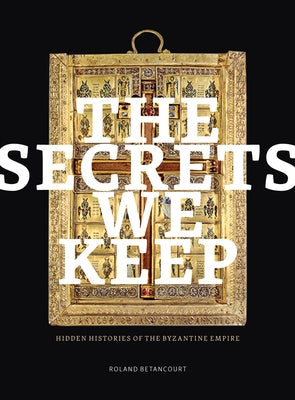 The Secrets We Keep: Hidden Histories of the Byzantine Empire by Betancourt, Roland