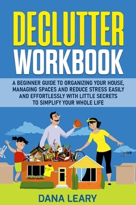 Declutter Workbook: A Beginner Guide to Organizing your House, Managing Spaces and Reduce Stress Easily and Effortlessly with Little Secre by Leary, Dana
