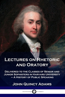 Lectures on Rhetoric and Oratory: Delivered to the Classes of Senior and Junior Sophisters in Harvard University - A History of Public Speaking by Adams, John Quincy, Former Ow