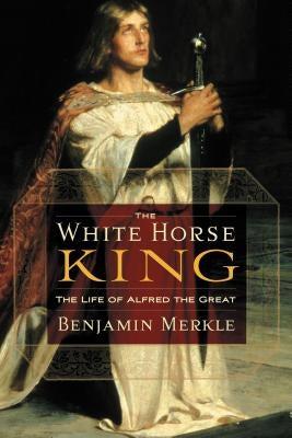 The White Horse King: The Life of Alfred the Great by Merkle, Benjamin R.