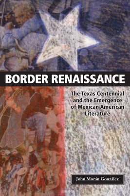 Border Renaissance: The Texas Centennial and the Emergence of Mexican American Literature by GonzÃ¡lez, John MorÃ¡n