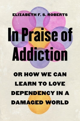 In Praise of Addiction: Or How We Can Learn to Love Dependency in a Damaged World by Roberts, Elizabeth F. S.
