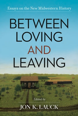 Between Loving and Leaving: Essays on the New Midwestern History by Lauck, Jon K.