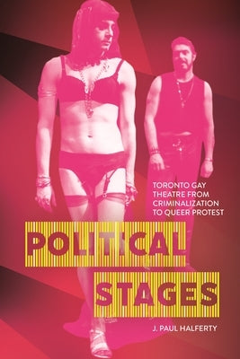 Political Stages: Toronto Gay Theatre from Criminalization to Queer Protest by Halferty, J. Paul