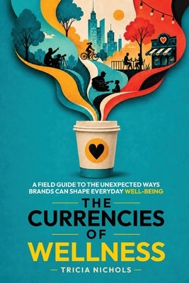 The Currencies of Wellness: A Field Guide to the Unexpected Ways Brands Can Shape Everyday Well-Being by Nichols, Tricia