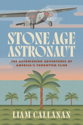 Stone Age Astronaut: The Astonishing Adventures of America's Forgotten Flier by Callanan, Liam