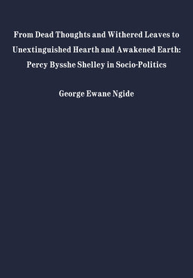 From Dead Thoughts and Withered Leaves to Unextinguished Hearth and Awakened Earth: Percy Bysshe Shelley in Politics and Society by Ngide, George Ewane