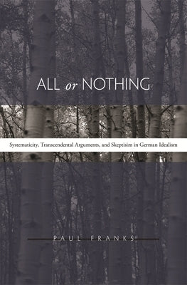 All or Nothing: Systematicity, Transcendental Arguments, and Skepticism in German Idealism by Franks, Paul W.