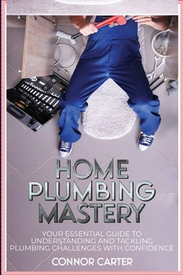 Home Plumbing Mastery: Your Essential Guide to Understanding and Tackling Plumbing Challenges with Confidence by Carter, Connor