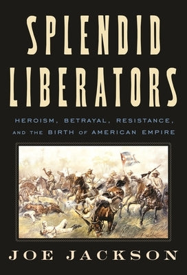 Splendid Liberators: Heroism, Betrayal, Resistance, and the Birth of American Empire by Jackson, Joe