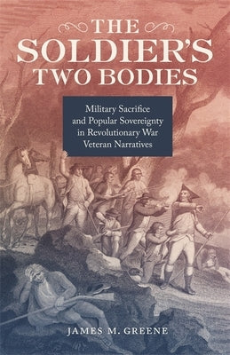 The Soldier's Two Bodies: Military Sacrifice and Popular Sovereignty in Revolutionary War Veteran Narratives by Greene, James