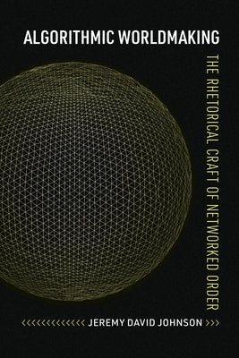 Algorithmic Worldmaking: The Rhetorical Craft of Networked Order by Johnson, Jeremy David