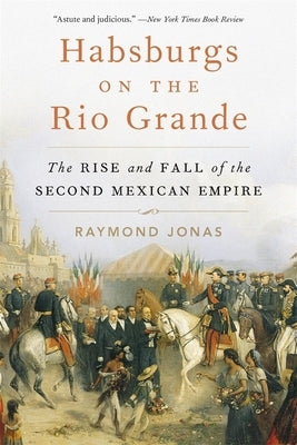 Habsburgs on the Rio Grande: The Rise and Fall of the Second Mexican Empire by Jonas, Raymond