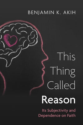 This Thing Called Reason: Its Subjectivity and Dependence on Faith by Akih, Benjamin K.