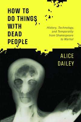 How to Do Things with Dead People: History, Technology, and Temporality from Shakespeare to Warhol by Dailey, Alice