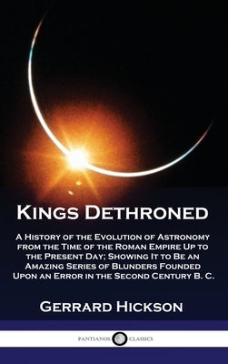 Kings Dethroned: A History of the Evolution of Astronomy from the Time of the Roman Empire Up to the Present Day; Showing It to Be an A by Hickson, Gerrard