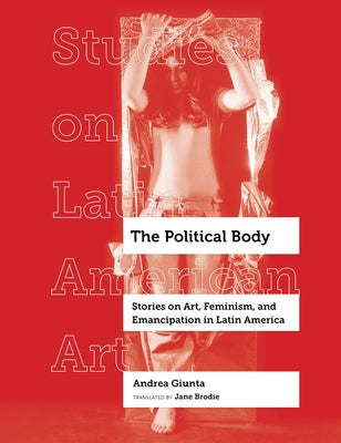 The Political Body: Stories on Art, Feminism, and Emancipation in Latin America Volume 6 by Giunta, Andrea