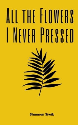 All the Flowers I Never Pressed by Siwik, Shannon