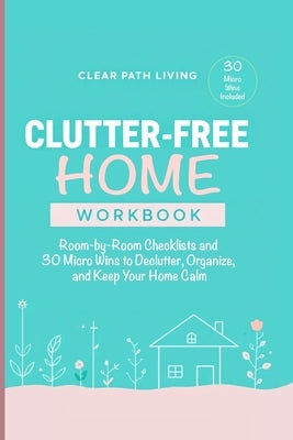 Clutter-Free Home Workbook: Room-by-Room Checklists and 30 Micro Wins to Declutter, Organize, and Keep Your Home Calm by Living, Clear Path
