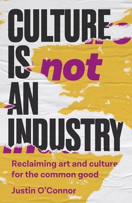 Culture Is Not an Industry: Reclaiming Art and Culture for the Common Good by O'Connor, Justin