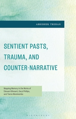 Sentient Pasts, Trauma, and Counter-Narrative: Mapping Memory in the Works of Édouard Glissant, Caryl Phillips, and Tierno Monénembo by Trehan, Abhishek