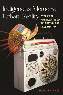 Indigenous Memory, Urban Reality: Stories of American Indian Relocation and Reclamation by Jacobs, Michelle R.