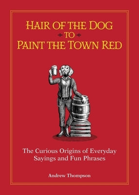 Hair of the Dog to Paint the Town Red: The Curious Origins of Everyday Sayings and Fun Phrases by Thompson, Andrew