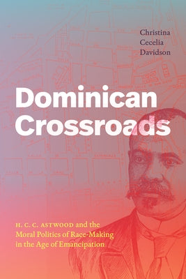 Dominican Crossroads: H. C. C. Astwood and the Moral Politics of Race-Making in the Age of Emancipation by Davidson, Christina Cecelia